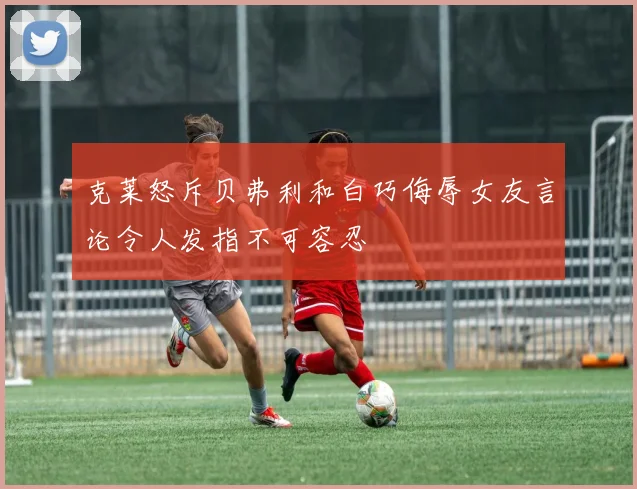 克莱怒斥贝弗利和白巧侮辱女友言论令人发指不可容忍