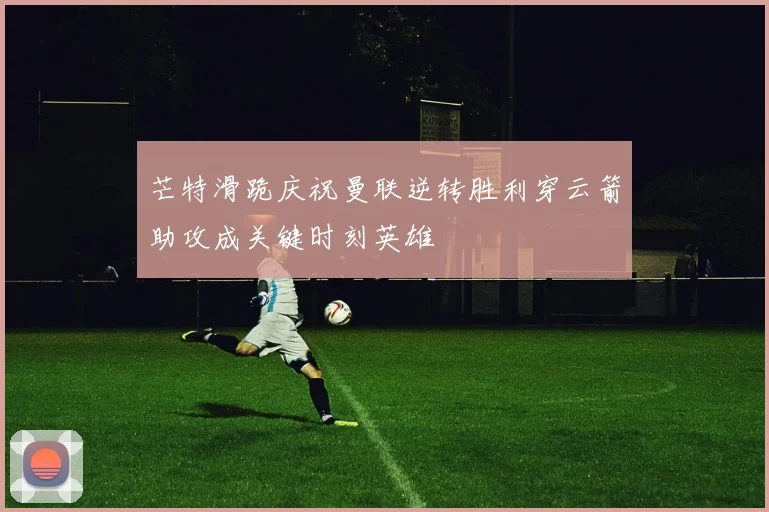 芒特滑跪庆祝曼联逆转胜利穿云箭助攻成关键时刻英雄