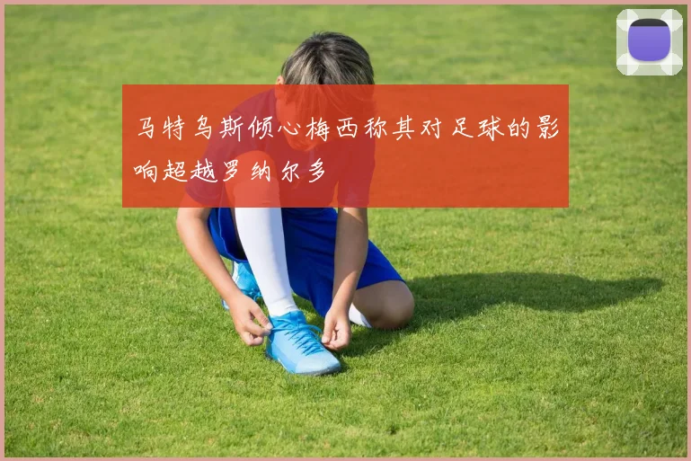 马特乌斯倾心梅西称其对足球的影响超越罗纳尔多