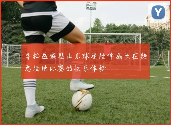 李松益感恩山东球迷陪伴成长在熟悉场地比赛的快乐体验